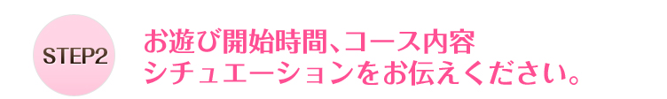 STEP2お遊び開始時間、コース内容シチュエーションをお伝えください。